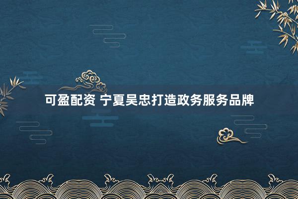 可盈配资 宁夏吴忠打造政务服务品牌