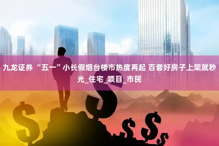 九龙证券 “五一”小长假烟台楼市热度再起 百套好房子上架就秒光_住宅_项目_市民