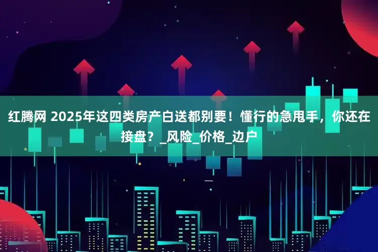 红腾网 2025年这四类房产白送都别要！懂行的急甩手，你还在接盘？_风险_价格_边户