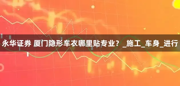 永华证券 厦门隐形车衣哪里贴专业？_施工_车身_进行