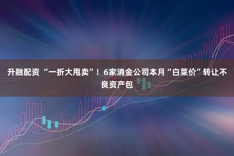 升融配资 “一折大甩卖”！6家消金公司本月“白菜价”转让不良资产包