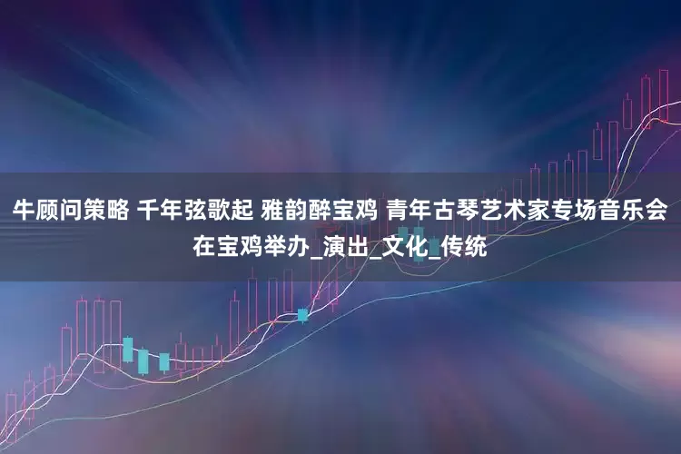 牛顾问策略 千年弦歌起 雅韵醉宝鸡 青年古琴艺术家专场音乐会在宝鸡举办_演出_文化_传统
