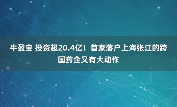 牛盈宝 投资超20.4亿！首家落户上海张江的跨国药企又有大动作