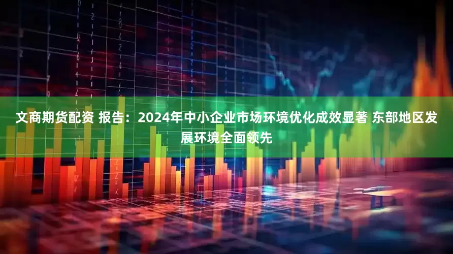 文商期货配资 报告：2024年中小企业市场环境优化成效显著 东部地区发展环境全面领先