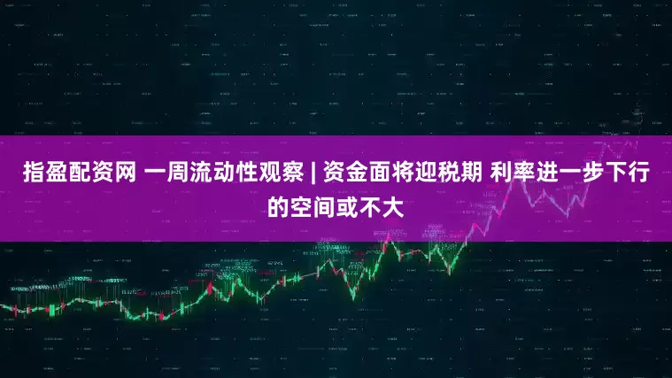 指盈配资网 一周流动性观察 | 资金面将迎税期 利率进一步下行的空间或不大