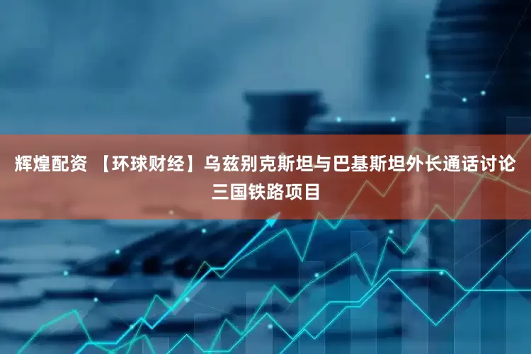 辉煌配资 【环球财经】乌兹别克斯坦与巴基斯坦外长通话讨论三国铁路项目
