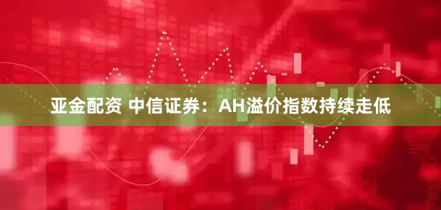 亚金配资 中信证券：AH溢价指数持续走低