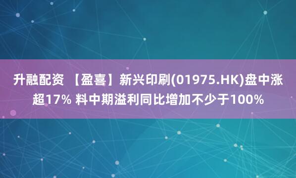 升融配资 【盈喜】新兴印刷(01975.HK)盘中涨超17% 料中期溢利同比增加不少于100%
