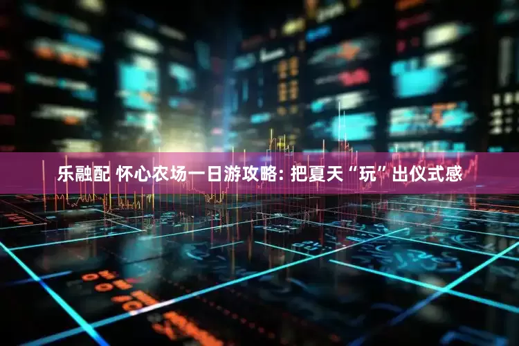 乐融配 怀心农场一日游攻略: 把夏天“玩”出仪式感