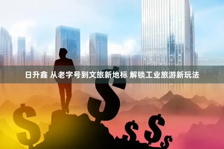 日升鑫 从老字号到文旅新地标 解锁工业旅游新玩法